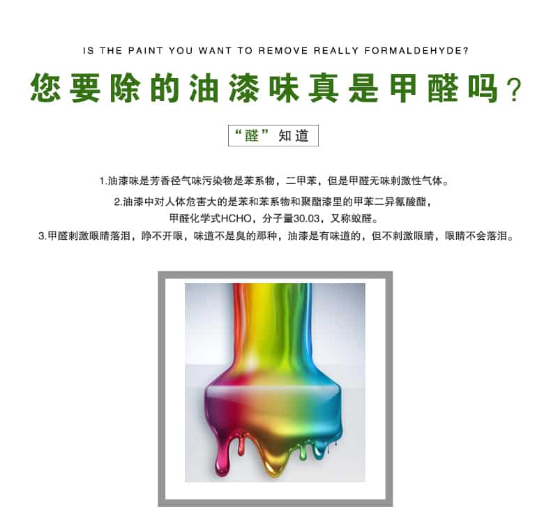 您要除的油漆味真是甲醛嗎？醛知道，油漆味是芳香徑氣味污染物是苯系物，二甲苯，但是甲醛無味刺激性氣體。油漆中對人體危害大的是苯和苯系物和聚酯漆里的甲苯二異氰酸酯，甲醛化學(xué)式HCHO，矢量30.03，又稱乙醛。甲醛刺激眼睛落淚，睜不開眼，味道不是臭的那種，油漆是有味道的，但不刺激眼睛，眼睛不會落淚。