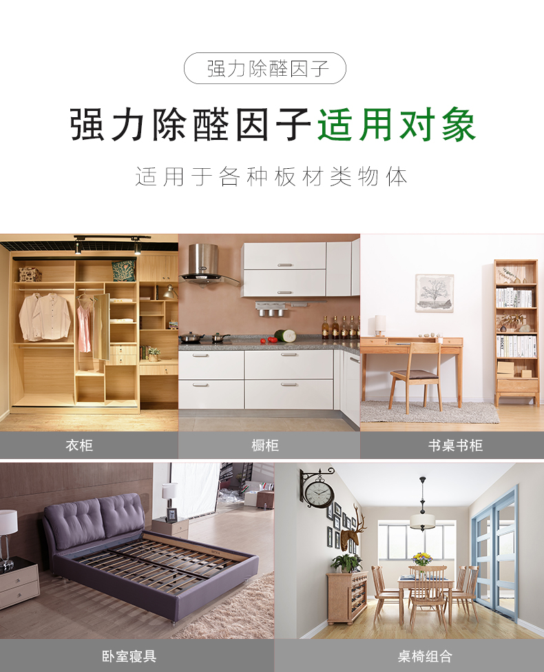 強(qiáng)力除醛因子 適用對(duì)象  適用于各種板材類物體：衣柜/櫥柜/書(shū)桌書(shū)柜/臥室寢具/桌椅組合  強(qiáng)力除醛因子 適用范圍  適用于各種場(chǎng)所：餐飲會(huì)所/商場(chǎng)/酒店/裝修新房/嬰兒房/辦公室/教育機(jī)構(gòu)
